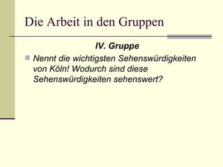 Die Arbeit in den Gruppen IV. Gruppe Nennt die wichtigsten Sehenswürdigkeiten von Köln! Wodurch sind diese Sehenswürdigkeiten sehenswert?   