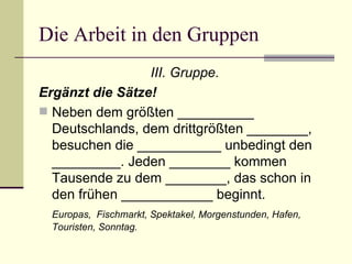 Die Arbeit in den Gruppen III. Gruppe. Ergänzt die Sätze! Neben dem größten  __________  Deutschlands, dem drittgrößten  ________ , besuchen die  ___________  unbedingt den  _________ . Jeden  ________  kommen Tausende zu dem  ________ , das schon in den frühen  ____________  beginnt. Europas,  Fischmarkt, Spektakel, Morgenstunden, Hafen, Touristen, Sonntag. 