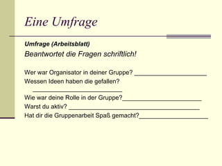 Eine Umfrage Umfrage (Arbeitsblatt) Beantwortet die Fragen schriftlich! Wer war Organisator in deiner Gruppe ? _____________________ Wessen Ideen haben die gefallen? __________________________ Wie war deine Rolle in der Gruppe ?_______________________ Warst du aktiv ?   ______________________________________ Hat dir die Gruppenarbeit Spaß gemacht ?____________________ 
