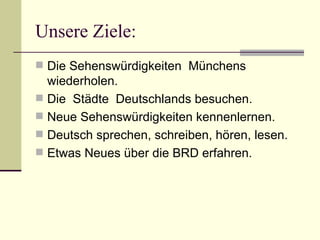 Unsere Ziele: Die Sehenswürdigkeiten  Münchens wiederholen.  Die  Städte  Deutschlands besuchen. Neue Sehenswürdigkeiten kennenlernen. Deutsch sprechen, schreiben, hören, lesen. Etwas Neues über die BRD erfahren. 