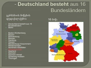 გერმანიის მიწების
დედაქალაქებია                    16 მიწა
   Deutschland besteht aus 16
    Bundesländern:
   Berlin

   Baden-Württemberg
   Bayern
   Brandenburg
   Bremen
   Hamburg
   Hessen
   Mecklenburg-Vorpommern
   Niedersachsen
   Nordrhein-Westfalen
   Rheinland-Pfalz
   Saarland
   Sachsen
   Sachsen-Anhalt
   Schleswig-Holstein
   Thüringen
 