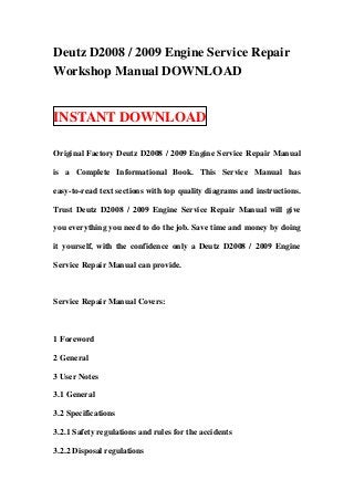 Deutz D2008 / 2009 Engine Service Repair
Workshop Manual DOWNLOAD


INSTANT DOWNLOAD

Original Factory Deutz D2008 / 2009 Engine Service Repair Manual

is a Complete Informational Book. This Service Manual has

easy-to-read text sections with top quality diagrams and instructions.

Trust Deutz D2008 / 2009 Engine Service Repair Manual will give

you everything you need to do the job. Save time and money by doing

it yourself, with the confidence only a Deutz D2008 / 2009 Engine

Service Repair Manual can provide.



Service Repair Manual Covers:



1 Foreword

2 General

3 User Notes

3.1 General

3.2 Specifications

3.2.1 Safety regulations and rules for the accidents

3.2.2 Disposal regulations
 