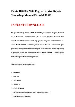 Deutz D2008 / 2009 Engine Service Repair
Workshop Manual DOWNLOAD
INSTANT DOWNLOAD
Original Factory Deutz D2008 / 2009 Engine Service Repair Manual
is a Complete Informational Book. This Service Manual has
easy-to-read text sections with top quality diagrams and instructions.
Trust Deutz D2008 / 2009 Engine Service Repair Manual will give
you everything you need to do the job. Save time and money by doing
it yourself, with the confidence only a Deutz D2008 / 2009 Engine
Service Repair Manual can provide.
Service Repair Manual Covers:
1 Foreword
2 General
3 User Notes
3.1 General
3.2 Specifications
3.2.1 Safety regulations and rules for the accidents
3.2.2 Disposal regulations
 