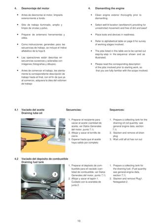 4. Desmontaje del motor 4. Dismantling the engine
Antes de desmontar el motor, limpiarlo Clean engine exterior thoroughly prior to
exteriormente a fondo. dismantling.
Sitio de trabajo iluminado, amplio y Select well lit location (workbench) providing for
límpio de virutas y polvo. unrestricted movement and free of dirt and swarf
Preparar de antemano herramientas y Place tools and devices in readiness.
útiles.
Refer to alphabetical table on page 8 for survey
Como instrucciones generales para las of working stages involved.
secuencias de trabajo, se incluye el índice
alfabético de la hoja 8. The jobs listed in this table are to be carried out
step-by-step in the sequence shown and as
Las operaciones están descritas en illustrated.
secuencias sucesivas y aclaradas con
imágenes (fotografías y dibujos). Please read the corresponding description
of the jobs involved prior to starting work, so
Antes de comenzar el trabajo, lea atenta- that you are fully familiar with the scope involved.
mente la correspondiente descripción de
trabajo hasta el final, con el fin de que ya
al comienzo, adquiera la idea del volúmen
de trabajo
4.1 Vaciado del aceite Secuencias: Sequences:
Draining lube oil
1. Preparar el recipiente para 1. Prepare a collecting tank for the
vaciar el aceite (cantidad de draining oil (oil quantity: see
aceite, ver Datos Generales general engine data, section
del motor, punto 7.1) 7.1)
2. Aflojar y sacar el tornillo de 2. Slacken and remove oil drain
cierre. plug
3. Esperar hasta que el aceite 3. Wait until all oil has run out
haya salido por completo
4.2 Vaciado del depósito de combustible
Draining fuel tank
1. Preparar el depósito de com- 1. Prepare a collecting tank for
bustible para el vaciado (can- the draining fuel. (Fuel quantity
tidad de combustible, ver Datos see general engine data,
Generales del motor, punto 7.1) section 7.1)
2. Aflojar y sacar el tapón 1. 2. Slacken and remove Plug1.
Cuidado con la arandela de Notegasket 2.
junta 2.
10
 