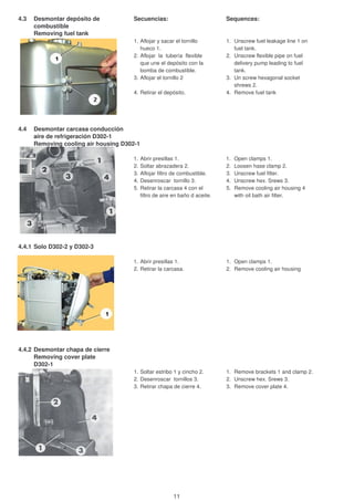 4.3 Desmontar depósito de Secuencias: Sequences:
combustible
Removing fuel tank
1. Aflojar y sacar el tornillo 1. Unscrew fuel leakage line 1 on
hueco 1. fuel tank.
2. Aflojar la tubería flexible 2. Unscrew flexible pipe on fuel
que une el depósito con la delivery pump leading to fuel
bomba de combustible. tank.
3. Aflojar el tornillo 2 3. Un screw hexagonal socket
shrews 2.
4. Retirar el depósito. 4. Remove fuel tank
4.4 Desmontar carcasa conducción
aire de refrigeración D302-1
Removing cooling air housing D302-1
1. Abrir presillas 1. 1. Open clamps 1.
2. Soltar abrazadera 2. 2. Loosen hase clamp 2.
3. Aflojar filtro de combustible. 3. Unscrew fuel filter.
4. Desenroscar tornillo 3. 4. Unscrew hex. Srews 3.
5. Retirar la carcasa 4 con el 5. Remove cooling air housing 4
filtro de aire en baño d aceite. with oil bath air filter.
4.4.1 Solo D302-2 y D302-3
1. Abrir presillas 1. 1. Open clamps 1.
2. Retirar la carcasa. 2. Remove cooling air housing
4.4.2 Desmontar chapa de cierre
Removing cover plate
D302-1
1. Soltar estribo 1 y cincho 2. 1. Remove brackets 1 and clamp 2.
2. Desenroscar tornillos 3. 2. Unscrew hex. Srews 3.
3. Retirar chapa de cierre 4. 3. Remove cover plate 4.
11
 