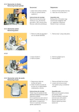 4.14 Desmontar el cilindro
Removing finned cylinder
Secuencias: Sequences:
1. Sacar hacia arriba el cilindro. 1. Remove finned cylinder from top.
2 Tener en cuenta la lámina 2. Take care not to lose shim 1
supletoria 1.
Instrucciones de montaje: Assembly note:
Situar las ranuras de los seg- Butting joints of the piston rings
mentos en cruz, de tal forma, must be each staggered 180º
que estén a 180º unas de otras. (i.e. opposing in sequence).
Renovar anilla tórica del bloque. Renew O-ring in crankcase.
4.15 Desmontar pistón
Removing piston
1. Retirar la anilla de seguridad 1 1. Remove clip 1 using circlip pliers.
con uno alicate SEEGER.
4.15.1
2. Sacar el bulón 2. 2. Remove gudgeon pin 2.
3. Retirar el pistón. 3. Remove piston.
4.16 Desmontar cárter de aceite
Removing oil pan
1. Desenroscar todos los 1. Remove all bolts from oil pan.
tornillos de fijación. 2. Loosen and remove oil pan
2. Soltar el cárter de aceite de from gasket using a screwdriver
la junta con un destornillador or lever.
o palanqueta y retirarla.
Instrucciones de montaje Assembly note :
Tener muy en cuenta la más Make sure that gasket surfaces
absoluta limpieza de las super- are perfectly clean.
ficies de contacto. Coat joint between crankcase
En la superficie de unión entre el and end cover with sealant
bloque y cubierta distribución, se (atmosit) (for 2 and 3 cyl.)
debe aplicar un pegamento. Observe tightening torque,
Tener en cuenta las normas de section 6.2
apriete, apartado 6.2
15
 