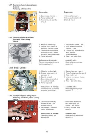 4.17 Desmontar tubería de aspiración
de aceite
Removing oil intake line
Secuencias: Sequences:
1. Desenroscar el tornillo 1. 1. Remove hex. nuts 1.
2. Retirar la tubería 2. 2. Remove oil intake line 2
3. Tener en cuenta la anilla 3. Note O -ring 3.
tórica 3.
4.18 Desmontar polea acanalada
Removing v-belt pulley
D302-1
1. Aflojar los tornillos 1 y 2. 1. Slacken hex. Screws 1 and 2.
2. Empujar hacia adentro el 2. Push generator 3 inwards.
alternador. Sacar la correa Remove v - belt.
3. Desenroscar con una llave 3. Unscrew hex. screw 4 using
de vaso el tornillo 4. Tener a box spanner.
en cuenta la arandela muelle. Note lock washer.
4. Retirar la polea 5. 4. Take v -belt pulley 5 out.
Instrucciones de montaje: Assembly note :
Tener en cuenta las normas de Observe tightening torque,
apriete, apartado 6.2 section 6.2
4.18.1 D302-2 y D302-3
1. Aflojar los tornillos 1 y 2. 1. Slacken hex. nuts 1 and 2.
2. Empujar hacia adentro el 2. Press Three-phase alternator 3
alternador 3. 3. Take v-belt 4 out
3. Sacar la correa 4. 4. Unscrew hex. screws 5 using
4. Desenroscar con una llave a box spanner.
de vaso lo tornillos 5. 5. Take v -belt pulley 6 out.
5. Retirar la polea 6.
Instrucciones de montaje: Assembly note :
Tener en cuenta las normas Observe tightening torque,
de apriete, apartado 6.2 section 6.2
4.19 Desmontar tobera refrig. Pistón
Removing nozzle for piston cooling
D302-3
1. Desenroscar tornillo 1 y 1. Remove hex. bolt 1 and
arandela muelle 2 con take down spring lock
arandela plana 3. washer 2 with shim 3.
2. Sacar tobera 4. Tener en 2. Pull out nozzle 4. Note
cuenta anilla tórica 5. O-ring 5.
Instrucciones de montaje: Assembly note:
Para alinear tobera, ver Observe nozzle adjustment,
apartado 6.6 section 6.6
5
6
1 2 3
4
5
16
 
