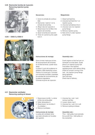 4.20 Desmontar bomba de inyección
Removing injection pump
D302-1
Secuencias: Sequences:
1. Cerrar la entrada de combus- 1. Close fuel feed line.
tible 2. Unscrew fuel-feed line 1 on
2. Desmontar tubería 1 en la injection pump.
entrada de la bomba. 3. Unscrew fuel-delivery line 2.
3. Aflojar tubo de inyección 2. 4. Unscrew nuts 3 on injection
4. Desenroscar los tornillos 3 de pump flange.
fijación de la bomba. 5. Remove injection pump.
5. Sacar la bomba de inyección 6. Note shims 4 under injection
6. Tener en cuenta la junta suple- pump flange.
4.20.1 D302-2 y D302-3 toria 4.
Instrucciones de montaje: Assembly note :
Girar el motor hasta que la leva Crank engine so that fuel cam on
de accionamiento de la bomba camshaft is turned down. Guide
en el árbol de levas, quede hacia piece 5 on injection pump rack
abajo. must slide in the injection
La pieza 5, guía de la palanca re- regulating lever notch without tilting.
guladora, debe deslizarse suave- Check for smooth running of the
mente en el canal guía. Controlar rack, the injection pump flange
con la bomba montada y apretada, being tightened.
la suavidad de funcionamiento de Vent fuel lines.
la palanca reguladora. Check start of delivery .
Controlar el punto de inyección.
4.21 Desmontar ventilador
Removing cooling air blower
1. Desenroscar tornillo 1 y retirar 1. Unscrew hex. nuts 1 and
el filtro de combustible. remove fuel filter .
2. Soltar abrazadera 2. 2. Loosen clamp ring 2.
3. Desenroscar los tornillos 3 3. Unscrew hex. nuts 3 (4 in all)
(4 unidades ). 4. Remove cooling air blower.
4. Retirar el ventilador.
Instrucciones de montaje: Assembly note :
La polea del ventilador tiene The v - belt pulley must precisely
que estar alineada con la polea line up with the v -belt pulley on
del cigüeñal. the crankshaft.
17
 