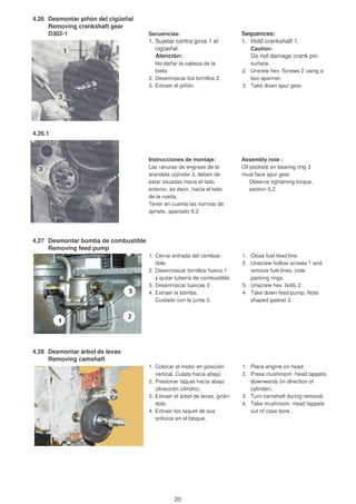 4.26 Desmontar piñón del cigüeñal
Removing crankshaft gear
D302-1 Secuencias: Sequences:
1. Sujetar contra giros 1 el 1. Hold crankshaft 1.
cigüeñal. Caution:
Atención: Do not damage crank pin
No dañar la cabeza de la surface.
biela. 2. Unsrew hex. Screws 2 using a
2. Desenroscar los tornillos 2. box spanner.
3. Extraer el piñón. 3. Take down spur gear.
Instrucciones de montaje: Assembly note :
Las ranuras de engrase de la Oil pockets on bearing ring 3
arandela cojinete 3, deben de must face spur gear.
estar situadas hacia el lado Observe tightening torque,
exterior, es decir, hacia el lado section 6.2
de la rueda.
Tener en cuenta las normas de
apriete, apartado 6.2
4.27 Desmontar bomba de combustible
Removing feed pump
1. Cerrar entrada del combus- 1. Close fuel feed line.
tible. 2. Unscrew hollow screws 1 and
2. Desenroscar tornillos hueco 1 remove fuel lines, note
y quitar tubería de combustible. packing rings.
3. Desenroscar tuercas 2. 3. Unscrew hex. bolts 2.
4. Extraer la bomba. 4. Take down feed pump. Note
Cuidado con la junta 3. shaped gasket 3.
4.28 Desmontar árbol de levas
Removing camshaft
1. Colocar el motor en posición 1. Place engine on head.
vertical. Culata hacia abajo. 2. Press mushroom -head tappets
2. Presionar taquet hacia abajo downwards (in direction of
(dirección cilindro). cylinder).
3. Extraer el árbol de levas, girán- 3. Turn camshaft during removal.
dolo. 4. Take mushroom -head tappets
4. Extraer los taquet de sus out of case bore.
orificios en el bloque.
4.26.1
20
 