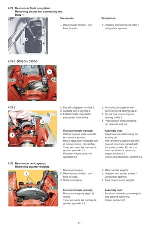4.29 Desmontar Biela con pistón
Removing piston and connecting rod
D302-1
Secuencias: Sequences:
1. Desenroscar tornillos 1 con 1. Unscrew connecting-rod bolts 1
llave de vaso. using a box spanner.
4.29.1 D302-2 y D302-3
4.29.2 2. Extraer la tapa con tornillos 2. 2. Remove bolts together with
3. Cuidado con el cojinete 3. connecting-rod bearing cap 2.
4. Extraer biela con pistón 3. Do not lose connecting-rod
empujando hacia arriba bearing shells 3.
4. Press piston and connecting
rod upwards and out.
Instrucciones de montaje: Assembly note :
Colocar cojinete biela teniendo Insert bearing shells noting the
en cuenta el pasador. locating pin.
Biela y tapa están marcadas con The connecting rod and connec-
el mismo número. No cambiar ting-rod cover are marked with
Tener en cuenta las normas de the same number. Do not mix
apriete, apartado 6.2 them up. Observe tightening
Controlar holgura axial, ver torque, section 6.2.
apartado 6.3 Check axial clearance, section 6.3
4.30 Desmontar contrapesos
Removing counter weights
1. Marcar contrapeso. 1. Mark counter weights.
2. Desenroscar tornillos 1 con 2. Unscrew hex. socket screws 1
llave de vaso. using a box spanner.
3. Quitar contrapeso. 3. Take down counter weights.
Instrucciones de montaje: Assembly note :
Montar contrapesos según la Screw on marked counterweights
marca. and observe tightening
Tener en cuenta las normas de torque, section 6.2
apriete, apartado 6.2
21
 