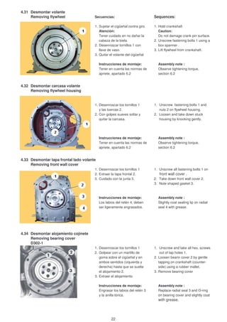 4.31 Desmontar volante
Removing flywheel Secuencias: Sequences:
1. Sujetar el cigüeñal contra giro 1. Hold crankshaft
Atención: Caution:
Tener cuidado en no dañar la Do not damage crank pin surface.
cabeza de la biela. 2. Unscrew fastening bolts 1 using a
2. Desenroscar tornillos 1 con box spanner .
llave de vaso. 3. Lift flywheel from crankshaft.
3. Quitar el volante del cigüeñal
Instrucciones de montaje: Assembly note :
Tener en cuenta las normas de Observe tightening torque,
apriete, apartado 6.2 section 6.2
4.32 Desmontar carcasa volante
Removing flywheel housing
1. Desenroscar los tornillos 1 1. Unscrew fastening bolts 1 and
y las tuercas 2. nuts 2 on flywheel housing.
2. Con golpes suaves soltar y 2. Loosen and take down stuck
quitar la carcasa. housing by knocking gently.
Instrucciones de montaje: Assembly note :
Tener en cuenta las normas de Observe tightening torque,
apriete, apartado 6.2 section 6.2
4.33 Desmontar tapa frontal lado volante
Removing front wall cover
1. Desenroscar los tornillos 1 1. Unscrew all fastening bolts 1 on
2. Extraer la tapa frontal 2. front wall cover .
3. Cuidado con la junta 3. 2. Take down front wall cover 2.
3. Note shaped gasket 3.
Instrucciones de montaje: Assembly note :
Los labios del retén 4, deben Slightly coat sealing lip on radial
ser ligeramente engrasados. seal 4 with grease.
4.34 Desmontar alojamiento cojinete
Removing bearing cover
D302-1
1. Desenroscar los tornillos 1 1. Unscrew and take all hex. screws
2. Golpear con un martillo de out of tap holes 1.
goma sobre el cigüeñal y en 2. Loosen bearin cover 2 by gentle
ambos sentidos (izquierda y tapping on crankshaft (counter-
derecha) hasta que se suelte side) using a rubber mallet.
el alojamiento 2. 3. Remove bearing cover
3. Extraer el alojamiento.
Instrucciones de montaje: Assembly note :
Engrasar los labios del retén 3 Replace radial seal 3 and O-ring
y la anilla tórica. on bearing cover and slightly coat
with grease.
22
 