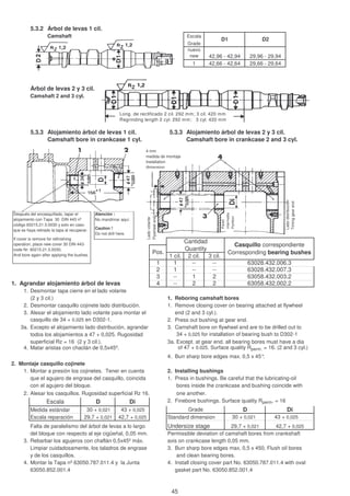 5.3.2 Árbol de levas 1 cil.
Camshaft Escala
Grade
nuevo
new
1
Árbol de levas 2 y 3 cil.
Camshaft 2 and 3 cyl.
5.3.3 Alojamiento árbol de levas 1 cil. 5.3.3 Alojamiento árbol de levas 2 y 3 cil.
Camshaft bore in crankcase 1 cyl. Camshaft bore in crankcase 2 and 3 cyl.
1 cil. 2 cil. 3 cil.
1 1 -- --
2 1 -- --
3 -- 1 2
1. Agrandar alojamiento árbol de levas 4 -- 2 2
1. Desmontar tapa cierre en el lado volante
(2 y 3 cil.) 1. Reboring camshaft bores
2. Desmontar casquillo cojinete lado distribución. 1. Remove closing cover on bearing attached at flywheel
3. Alesar el alojamiento lado volante para montar el end (2 and 3 cyl.).
casquillo de 34 + 0,025 en D302-1. 2. Press out bushing at gear end.
3a. Excepto el alojamiento lado distribución, agrandar 3. Camshaft bore on flywheel end are to be drilled out to
todos los alojamientos a 47 + 0,025. Rugosidad 34 + 0,025 for installation of bearing bush to D302-1
superficial Rz = 16 (2 y 3 cil.). 3a. Except. at gear end. all bearing bores must have a dia
4. Matar aristas con chaclán de 0,5x45º. of 47 + 0.025. Surface quality Rperm. = 16. (2 and 3 cyl.)
4. Burr sharp bore edges max. 0,5 x 45°.
2. Montaje casquillo cojinete
1. Montar a presión los cojinetes. Tener en cuenta 2. Installing bushings
que el agujero de engrase del casquillo, coincida 1. Press in bushings. Be careful that the lubricating-oil
con el agujero del bloque. bores inside the crankcase and bushing coincide with
2. Alesar los casquillos. Rugosidad superficial Rz 16. one another.
2. Finebore bushings. Surface quality Rperm. = 16
Medida estándar 30 + 0,021 43 + 0,025
Escala reparación Standard dimension 30 + 0,021 43 + 0,025
Falta de paralelismo del árbol de levas a lo largo Undersize stage
del bloque con respecto al eje cigüeñal, 0,05 mm. Permissible deviation of camshaft bores from crankshaft
3. Rebarbar los agujeros con chaflán 0,5x45º máx. axis on crankcase length 0,05 mm.
Limpiar cuidadosamente, los taladros de engrase 3. Burr sharp bore edges max, 0,5 x 450, Flush oil bores
y de los casquillos. and clean bearing bores.
4. Montar la Tapa nº 63050.787.011.4 y la Junta 4. Install closing cover part No. 63050.787.011.4 with oval
63050.852.001.4 gasket part No. 63050.852.001.4
Escala
29,7 + 0,021 42,7 + 0,025
Casquillo correspondiente
Corresponding bearing bushes
Cantidad
Quantity
Pos.
Di
D Di
42,7 + 0,02529,7 + 0,021
63028.432.006.3
63028.432.007.3
63058.432.003.2
63058.432.002.2
D
42,96 - 42,94
Grade
D1 D2
42,66 - 42,64
29,96 - 29,94
29,66 - 29,64
Long. de rectificado 2 cil. 292 mm; 3 cil. 420 mm
Regrinding length 2 cyl. 292 mm; 3 cyl. 420 mm
Después del encasquillado, tapar el
alojamiento con Tapa 30 DIN 443 nº
código 60215.21.5.0030 y solo en caso
que se haya retirado la tapa al recuperar.
If cover is remove for refinishing
operation, place new cover 30 DIN 443-
code Nr. 60215.21.5.0030,
And bore again after applying the bushes.
Atención :
No mandrinar aquí.
Caution !
Do not drill here.
4 mm
medida de montaje
Installation
dimension
Ladovolante
Flywheelend
Ladodistribución
Timinggearend
Pared
intermedia
Partition
45
 