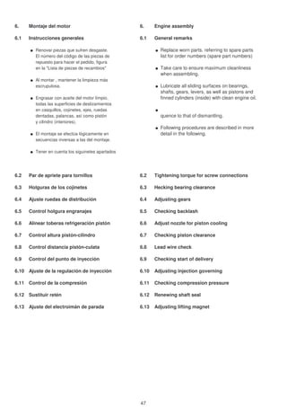6. Montaje del motor 6. Engine assembly
6.1 Instrucciones generales 6.1 General remarks
Renovar piezas que sufren desgaste. Replace worn parts. referring to spare parts
El número del código de las piezas de list for order numbers (spare part numbers)
repuesto para hacer el pedido, figura
en la "Lista de piezas de recambios" Take care to ensure maximum cleanliness
when assembling.
Al montar , mantener la limpieza más
escrupulosa. Lubricate all sliding surfaces on bearings,
shafts, gears, levers, as well as pistons and
Engrasar con aceite del motor límpio, finned cylinders (inside) with clean engine oil.
todas las superficies de deslizamientos
en casquillos, cojinetes, ejes, ruedas
dentadas, palancas, así como pistón quence to that of dismantling.
y cilindro (interiores).
Following procedures are described in more
El montaje se efectúa lógicamente en detail in the following.
secuencias inversas a las del montaje.
Tener en cuenta los siguinetes apartados
6.2 Par de apriete para tornillos 6.2 Tightening torque for screw connections
6.3 Holguras de los cojinetes 6.3 Hecking bearing clearance
6.4 Ajuste ruedas de distribución 6.4 Adjusting gears
6.5 Control holgura engranajes 6.5 Checking backlash
6.6 Alinear toberas refrigeración pistón 6.6 Adjust nozzle for piston cooling
6.7 Control altura pistón-cilindro 6.7 Checking piston clearance
6.8 Control distancia pistón-culata 6.8 Lead wire check
6.9 Control del punto de inyección 6.9 Checking start of delivery
6.10 Ajuste de la regulación de inyección 6.10 Adjusting injection governing
6.11 Control de la compresión 6.11 Checking compression pressure
6.12 Sustituir retén 6.12 Renewing shaft seal
6.13 Ajuste del electroimán de parada 6.13 Adjusting lifting magnet
47
 