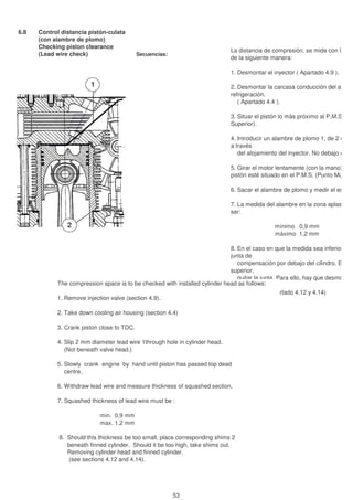 6.8 Control distancia pistón-culata
(con alambre de plomo)
Checking piston clearance
(Lead wire check) Secuencias: Sequence:
2
1
La distancia de compresión, se mide con la cul
de la siguiente manera:
1. Desmontar el inyector ( Apartado 4.9 ).
2. Desmontar la carcasa conducción del aire de
refrigeración.
( Apartado 4.4 ).
3. Situar el pistón lo más próximo al P.M.S. (Pu
Superior).
4. Introducir un alambre de plomo 1, de 2 mm d
a través
del alojamiento del inyector. No debajo de la
5. Girar el motor lentamente (con la mano), has
pistón esté situado en el P.M.S. (Punto Muerto
6. Sacar el alambre de plomo y medir el espeso
7. La medida del alambre en la zona aplastada
ser:
mínimo 0,9 mm
máximo 1,2 mm
8. En el caso en que la medida sea inferior, intr
junta de
compensación por debajo del cilindro. En el
superior,
quitar la junta. Para ello, hay que desmontar
sacar el
cilindro (ver Apartado 4.12 y 4.14)
The compression space is to be checked with installed cylinder head as follows:
1. Remove injection valve (section 4.9).
2. Take down cooling air housing (section 4.4)
3. Crank piston close to TDC.
4. Slip 2 mm diameter lead wire 1through hole in cylinder head.
(Not beneath valve head.)
5. Slowly crank engine by hand until piston has passed top dead
centre.
6. Withdraw lead wire and measure thickness of squashed section.
7. Squashed thickness of lead wire must be :
min. 0,9 mm
max. 1,2 mm
8. Should this thickness be too small, place corresponding shims 2
beneath finned cylinder. Should it be too high, take shims out.
Removing cylinder head and finned cylinder.
(see sections 4.12 and 4.14).
53
 
