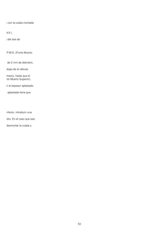 e mide con la culata montada
rtado 4.9 ).
ucción del aire de
mo al P.M.S. (Punto Muerto
mo 1, de 2 mm de diámetro,
No debajo de la válvula.
on la mano), hasta que el
S. (Punto Muerto Superior).
y medir el espesor aplastado.
a zona aplastada tiene que
a sea inferior, introducir una
el cilindro. En el caso que sea
y que desmontar la culata y
4.14)
53
 