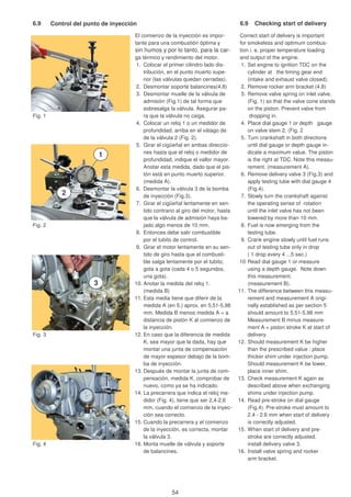 6.9 Control del punto de inyección 6.9 Checking stsrt of delivery
El comienzo de la inyección es impor- Correct start of delivery is important
tante para una combustión óptima y for smokeless and optimum combus-
sin humos y por lo tanto, para la car- tion i. e. proper temperature loading
ga térmico y rendimiento del motor. and output of the engine.
1. Colocar el primer cilindro lado dis- 1. Set engine to ignition TDC on the
tribución, en el punto muerto supe- cylinder at the timing gear end
rior (las válvulas quedan cerradas). (intake and exhaust valve closed).
2. Desmontar soporte balancines(4.8) 2. Remove rocker arm bracket (4.8)
3. Desmontar muelle de la válvula de 3. Remove valve spring on inlet valve,
admisión (Fig.1) de tal forma que (Fig. 1) so that the valve cone stands
sobresalga la válvula. Asegurar pa- on the piston. Prevent valve from
Fig. 1 ra que la válvula no caiga. dropping in.
4. Colocar un reloj 1 o un medidor de 4. Place dial gauge 1 or depth gauge
profundidad, arriba en el vátago de on valve stem 2. (Fig. 2).
de la válvula 2 (Fig. 2). 5. Turn crankshaft in both directions
5. Girar el cigüeñal en ambas direccio- until dial gauge or depth gauge in-
nes hasta que el reloj o medidor de dicate a maximum value. The piston
profundidad, indique el vallor mayor. is the right at TDC. Note this measu-
Anotar esta medida, dado que el pis- rement. (measurement A).
tón está en punto muerto superior. 6. Remove delivery valve 3 (Fig.3) and
(medida A). apply testing tube with dial gauge 4
6. Desmontar la válvula 3 de la bomba (Fig.4).
de inyección (Fig.3). 7. Slowly turn the crankshaft against
7. Girar el cigüeñal lentamente en sen- the operating sense of rotation
tido contrario al giro del motor, hasta until the inlet valve has not been
que la válvula de admisión haya ba- lowered by more than 10 mm.
Fig. 2 jado algo menos de 10 mm. 8. Fuel is now emerging from the
8. Entonces debe salir combustible testing tube.
por el tubito de control. 9. Crank engine slowly until fuel runs
9. Girar el motor lentamente en su sen- out of testing tube only in drop
tido de giro hasta que el combusti- ( 1 drop every 4 ...5 sec.)
ble salga lentamente por el tubito, 10 Read dial gauge 1 or measure
gota a gota (cada 4 o 5 segundos, using a depth gauge. Note down
una gota). this measurement.
10. Anotar la medida del reloj 1. (measurement B).
(medida B) 11. The difference between this measu-
11. Esta media tiene que diferir de la rement and measurement A origi-
medida A (en 5.) aprox. en 5,51-5,98 nally established as per section 5
mm. Medida B menos medida A = a should amount to 5,51-5,98 mm
distancia de pistón K al comienzo de Measurement B minus measure-
la inyección. ment A = piston stroke K at start of
Fig. 3 12. En caso que la diferencia de medida delivery.
K, sea mayor que la dada, hay que 12. Should measurement K be higher
montar una junta de compensación than the prescribed value : place
de mayor espesor debajo de la bom- thicker shim under injection pump.
ba de inyección. Should measurement K be lower,
13. Después de montar la junta de com- place inner shim.
pensación, medida K, comprobar de 13. Check measurement K again as
nuevo, como ya se ha indicado. described above when exchanging
14. La precarrera que indica el reloj me- shims under injection pump.
didor (Fig. 4), tiene que ser 2,4-2,6 14. Read pre-stroke on dial gauge
mm, cuando el comienzo de la inyec- (Fig.4). Pre-stroke must amount to
ción sea correcto. 2.4 - 2.6 mm when start of delivery
15. Cuando la precarrera y el comienzo is correctly adjusted.
de la inyección, es correcta, montar 15. When start of delivery and pre-
la válvula 3. stroke are correctly adjusted,
Fig. 4 16. Monta muelle de válvula y soporte install delivery valve 3.
de balancines. 16. Install valve spring and rocker
arm bracket.
1
2
3
54
 