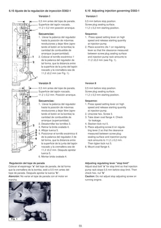 6.10 Ajuste de la regulación de inyección D302-1 6.10 Adjusting injection governing D302-1
Versión I Version I
0,5 mm antes del tope de parada. 0,5 mm before stop position.
Superficie del tapón roscado. Screw plug sealing surface.
11,2 ± 0,2 mm posición arranque. 11,2 ± 0,2 mm starting position.
Secuencias: Sequence:
1. Llevar la palanca del regulador 1. Press speed setting lever on high
hasta la posición de máximas speed and release starting quantity
revoluciones y dejar libre (apre- at injection pump.
tando el botón en la bomba) la 2. Place eccentric dis 1 on regulating
cantidad de combustible de lever so that the clearance measured
arranque (supercantidad). between screw plug sealing surface
2. Colocar el tornillo excéntrico 1 and injection pump rack amounts to
de la palanca del regulador de 11,2 ±0,2 mm (see Fig. 1).
tal forma, que la distancia entre
la superficie de la junta del tapón
roscado y la cremallera sea de
11,2 ±0,2 mm (ver Fig. 1).
Versión II Version II
0,5 mm antes del tope de parada. 0,5 mm before stop position.
Superficie del tapón roscado. Screw plug sealing surface.
11,2 ± 0,2 mm. Posición arranque. 11,2 ± 0,2 mm starting position.
Secuencias: Sequence:
1. Llevar la palanca del regulador 1. Press speed setting lever on high
hasta la posición de máximas speed and release starting quantity
revoluciones y dejar libre (apre- at injection pump.
tando el botón en la bomba) la 2. Unscrew hex. Screw 3.
cantidad de combustible de 3. Take down oval flange 4. Check
arranque (supercantidad). for leakage.
2. Desatornillar los tornillos 3. 4. Slacken lock nut 5.
3. Retirar la brida ovalada 4. 5. Place adjusting screw 6 on regula-
4. Aflojar tuerca 5. ting lever 2 so that the clearance
5. Posicionar el tornillo excéntrico 6 measured between screw plug
de la palanca del regulador 2 de sealing surface and injectrion pump
tal forma, que la distancia entre rack amounts to 11,2 ± 0,2 mm.
la superficie de la junta del tapón Then tigten lock nut 5.
roscado y la cremallera sea de 6. Mount oval flange 4.
11,2 ±0,2 mm. Después apretar
tuerca 5.
6. Montar brida ovalada 4.
Regulación del tope de parada Adjusting regulating lever "stop limit"
Colocar el espárrago "a" del tope de parada, de tal forma Adjust stud bolt "a" for stop limit so that injection
que la cremallera de la bomba, esté a 0,5 mm antes del pump rack stops 0,5 mm before stop limit. Then
tope de parada. Después apretar la tuerca "b". check hex. nut "b"
Atención: No variar el tope de parada con el motor en Caution: Do not adjust stop adjusting screw on
marcha. running engine.
55
 