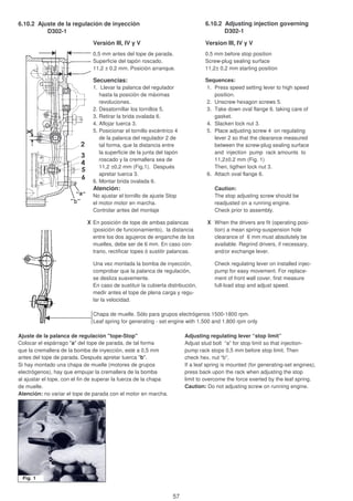 6.10.2 Ajuste de la regulación de inyección 6.10.2 Adjusting injection governing
D302-1 D302-1
Versión III, IV y V Version III, IV y V
0,5 mm antes del tope de parada. 0.5 mm before stop position
Superficie del tapón roscado. Screw-plug sealing surface
11,2 ± 0,2 mm. Posición arranque. 11,2± 0,2 mm starting position
Secuencias: Sequences:
1. Llevar la palanca del regulador 1. Press speed setting lever to high speed
hasta la posición de máximas position.
revoluciones. 2. Unscrew hexagon screws 5.
2. Desatornillar los tornillos 5. 3. Take down oval flange 6. taking care of
3. Retirar la brida ovalada 6. gasket.
4. Aflojar tuerca 3. 4. Slacken lock nut 3.
5. Posicionar el tornillo excéntrico 4 5. Place adjusting screw 4 on regulating
de la palanca del regulador 2 de lever 2 so that the clearance measured
tal forma, que la distancia entre between the screw-plug sealing surface
la superficie de la junta del tapón and injection pump rack amounts to
roscado y la cremallera sea de 11,2±0.2 mm (Fig. 1)
11,2 ±0,2 mm (Fig.1). Después Then, tigthen lock nut 3.
apretar tuerca 3. 6. Attach oval flange 6.
6. Montar brida ovalada 6.
Atención: Caution:
No ajustar el tornillo de ajuste Stop The stop adjusting screw should be
el motor motor en marcha. readjusted on a running engine.
Controlar antes del montaje Check prior to assembly.
X En posición de tope de ambas palancas X When the drivers are fit (operating posi-
(posición de funcionamiento), la distancia tion) a mean spring-suspension hole
entre los dos agujeros de enganche de los clearance of 6 mm must absolutely be
muelles, debe ser de 6 mm. En caso con- available. Regrind drivers, if necessary,
trario, rectificar topes ó sustitir palancas. and/or exchange lever.
Una vez montada la bomba de inyección, Check regulating lever on installed injec-
comprobar que la palanca de regulación, pump for easy movement. For replace-
se desliza suavemente. ment of front wall cover, first measure
En caso de sustituir la cubierta distribución, full-load stop and adjust speed.
medir antes el tope de plena carga y regu-
lar la velocidad.
Chapa de muelle. Sólo para grupos electrógenos 1500-1800 rpm.
Leaf spring for generating - set engine with 1.500 and 1.800 rpm only
Ajuste de la palanca de regulación "tope-Stop" Adjusting regulating lever “stop limit”
Colocar el espárrago "a" del tope de parada, de tal forma Adjust stud bolt “a” for stop limit so that injection-
que la cremallera de la bomba de inyección, esté a 0,5 mm pump rack stops 0,5 mm before stop limit. Then
antes del tope de parada. Después apretar tuerca "b". check hex. nut “b”.
Si hay montado una chapa de muelle (motores de grupos If a leaf spring is mounted (for generating-set engines),
electrógenos), hay que empujar la cremallera de la bomba press back upon the rack when adjusting the stop
al ajustar el tope, con el fin de superar la fuerza de la chapa limit to overcome the force exerted by the leaf spring.
de muelle. Caution: Do not adjusting screw on running engine.
Atención: no variar el tope de parada con el motor en marcha.
57
 