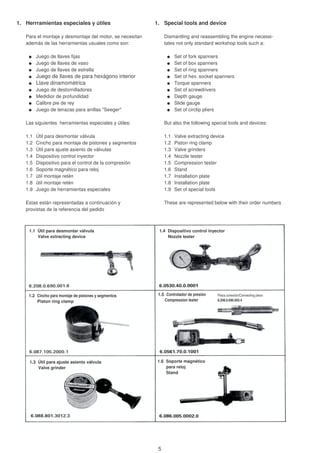 1. Herrramientas especiales y útiles 1. Special tools and device
Para el montaje y desmontaje del motor, se necesitan Dismantling and reassembling the engine necessi-
además de las herramientas usuales como son: tates not only standard workshop tools such a:
Juego de llaves fijas Set of fork spanners
Juego de llaves de vaso Set of box spanners
Juego de llaves de estrella Set of ring spanners
Juego de llaves de para hexágono interior Set of hex. socket spanners
Llave dinamométrica Torque spanners
Juego de destornilladores Set of screwdrivers
Medidior de profundidad Depth gauge
Calibre pie de rey Slide gauge
Juego de tenazas para anillas "Seeger" Set of circlip pliers
Las siguientes herramientas especiales y útiles: But also the following special tools and devices:
1.1 Útil para desmontar válvula 1.1 Valve extracting device
1.2 Cincho para montaje de pistones y segmentos 1.2 Piston ring clamp
1.3 Útil para ajuste asiento de válvulas 1.3 Valve grinders
1.4 Dispositivo control inyector 1.4 Nozzle tester
1.5 Dispositivo para el control de la compresión 1.5 Compression tester
1.6 Soporte magnético para reloj 1.6 Stand
1.7 ütil montaje retén 1.7 Installation plate
1.8 ütil montaje retén 1.8 Installation plate
1.9 Juego de herramientas especiales 1.9 Set of special tools
Estas están representadas a continuación y These are represented below with their order numbers
provistas de la referencia del pedido
1.1 Útil para desmontar válvula
Valve extracting device
1.4 Dispositivo control inyector
Nozzle tester
1.2 Cincho para montaje de pistones y segmentos
Piston ring clamp
1.5 Controlador de presión
Compression tester
Pieza conexión/Connecting piece
6.208.0.690.003.4
1.3 Útil para ajuste asiento válvula
Valve grinder
1.6 Soporte magnético
para reloj
Stand
5
 