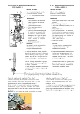 6.10.3 Ajuste de la regulación de inyección 6.10.3 Adjusting injection governing
D302-2 y D302-3 D302-2 and D302-3
Versión III, IV y V Version III, IV y V
0,5 mm antes del tope de parada. 0.5 mm before stop position
Superficie del tapón roscado. Screw-plug sealing surface
7,2 ± 0,2 mm. Posición arranque. 7,2± 0,2 mm starting position
Secuencias: Sequences:
1. Llevar la palanca del regulador 1. Press speed setting lever to high speed
hasta la posición de máximas position.
revoluciones. 2. Unscrew hexagon screws 5.
2. Desatornillar los tornillos 5. 3. Take down oval flange 6. taking care of
3. Retirar la brida ovalada 6. gasket.
4. Aflojar tuerca 3. 4. Slacken lock nut 3.
5. Posicionar el tornillo excéntrico 4 5. Place adjusting screw 4 on regulating
de la palanca del regulador 2 de lever 2 so that the clearance measured
tal forma, que la distancia entre between the screw-plug sealing surface
la superficie de la junta del tapón and injection pump rack amounts to
roscado y la cremallera sea de 7,2±0.2 mm (Fig. 2)
7,2 ±0,2 mm (Fig. 2). Después Then, tigthen lock nut 3.
apretar tuerca 3. 6. Attach oval flange 6.
6. Montar brida ovalada 6.
Atención: Caution:
No ajustar el tornillo de ajuste Stop The stop adjusting screw should be
el motor motor en marcha. readjusted on a running engine.
Controlar antes del montaje Check prior to assembly.
X En posición de tope de ambas palancas X When the drivers are fit (operating posi-
(posición de funcionamiento), la distancia tion) a mean spring-suspension hole
entre los dos agujeros de enganche de los clearance of 6 mm must absolutely be
muelles, debe ser de 6 mm. En caso con- available. Regrind drivers, if necessary,
trario, rectificar topes ó sustitir palancas. and/or exchange lever.
Una vez montada la bomba de inyección, Check regulating lever on installed injec-
comprobar que la palanca de regulación, pump for easy movement. For replace-
se desliza suavemente. ment of front wall cover, first measure
En caso de sustituir la cubierta distribución, full-load stop and adjust speed.
medir antes el tope de plena carga y regu-
lar la velocidad.
Chapa de muelle. Sólo para grupos electrógenos 1500-1800 rpm.
Leaf spring for generating - set engine with 1.500 and 1.800 rpm only
Ajuste de la palanca de regulación "tope-Stop" Adjusting regulating lever “stop limit”
Colocar el espárrago "a" del tope de parada, de tal forma Adjust stud bolt “a” for stop limit so that injection-
que la cremallera de la bomba de inyección, esté a 0,5 mm pump rack stops 0,5 mm before stop limit. Then
antes del tope de parada. Después apretar tuerca "b". check hex. nut “b”.
Si hay montado un resorte de lámina (motores de grupos If a leaf spring is mounted (for generating-set engines),
electrógenos), hay que empujar la cremallera de la bomba press back upon the rack when adjusting the stop
al ajustar el tope, con el fin de superar la fuerza del resorte limit to overcome the force exerted by the leaf spring.
de lámina. Caution: Do not adjusting screw on running engine.
Atención: no variar el tope de parada con el motor en marcha.
2222
3
5
4
6
X
Fig. 2
58
 