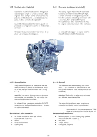 6.12 Sustituir retén (cigüeñal) 6.12 Renewing shaft seals (crankshaft)
Los retenes situador en cada extremo del cigüeñal, The sealing rings in the crankshaft seals need
necesitan para cumplir su función un engrase. Este lubricating to make them last. Although slight,
engrase, tiene siempre como consecuencia una a certain amount of oil leakage always results
pequeña pérdida de aceite. La pérdida de algunas from this lubrication but as long as there are only
gotas, no debe ser motivo de reparación. a few drops, there is no need for repairs.
Heavy oil leakage at the crankshaft seals may
La pérdida más acusada en los retenes, puede ser be a sign of excessive pressure in the crankcase.
provocada por una presión excesiva en el interior del
del motor.
Por este motivo, primeramente revisar el tubo de so- As a result, breather pipe 1 on engine breather
plado 1, si tiene paso libre de gases. should first be checked for free access.
6.12.1 Generalidades 6.12.1 General
Si sigue teniendo pérdida de aceite en el lado del The shaft seals will need renewing (see 6.12.2
retén (cuando ya la presión en el interior del motor and 6.12.3) if lubricating oil still continues to leak
no es alta), hay que sustituir el retén (ver 6.12.2 y through the crankshaft seals (inside pressure not
6.12.3). excessive).
Atención: Los retenes dsiponen de unos labios de Attention! Sealing lips of radial packing ring are
estanqueidad muy sensibles. Por este motivo, hay very delicate, assembly carefully
que montarlos con sumo cuidado.
La utilización de repuestos originales DEUTZ, The using of original Deutz spare parts insures
garantizan un perfecto funcionamiento y ofrecen the perfect functioning and the highest quality.
un máximo de calidad.
Attach engine in the reverse sequence, Table 3
Observe tightening prescriptions, section 6.2.
Herramientas y útiles necesarios Necessary tools and fixtures
ütil para el montaje del retén lado volante Mounting device for radial packing ring, flywheel
62060.690.005.4 (ver 1.7). end 62060.690.005.4 (see 1.7).
Prensa Drift press
Llave dinamométrica Torque wrench
Lija muy fina Emery cloth, very fine
1
60
 