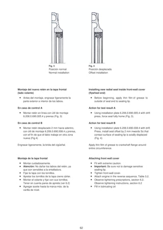 Fig. 4
Posición normal Posición desplazada
Normal installation Offset installation
Montaje del nuevo retén en la tapa frontal Installing new radial seal inside front-wall cover
(lado volante) (flywheel end)
Antes del montaje, engrasar ligeramente la Before beginning, apply thin film of grease to
parte exterior e interior de los labios. outside of seal end to sealing lip.
En caso de control A Action for test result A
Montar retén en linea con útil de montaje Using installation plate 6.206.0.690.005.4 wíth drift
6.206.0.690.005.4 y prensa (Fig. 3) press, force seal fully home (Fig. 3).
En caso de control B Action for test result B
Montar retén desplazado 2 mm hacia adentro, Using installation plate 6.206.0.690.008.4 with drift
con útil de montaje 6.206.0.690.008.4 y prensa, Press, install seal offset by 2 mm inwards So that
con el fin de que el labio trabaje en otra zona contact surface of sealing lip is axially displaced
nueva (Fig.4) (Fig. 4)
Engrasar ligeramente, la brida del cigüeñal. Apply thin film of grease to crankshaft flange around
entire circumference.
Montaje de la tapa frontal Attaching front wall cover
Montar cuidadosamente. Fit with extreme caution.
Atención: No dañar los labios del retén, ya Important: Be sure not to damage sensitive
que son sensibles a la entalladura. sealing lip.
Fijar la tapa con los tornillos. Tighten front-wall cover.
Apretar los tornillos de la tapa cierre cárter. Attach engine in the reverse sequence, Table 3.2.
Montar el volante y fijar con sus tornillos. Observe tightening prescriptions, section 6.2.
Tener en cuenta pares de apriete (ver 6.2) Observe tightening instructions, section 6.2
Agregar aceite hasta la marca máx. de la Fill in lubricating oil
varilla de nivel.
Fig. 3
62
 