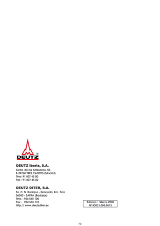 DEUTZ Iberia, S.A.DEUTZ Iberia, S.A.DEUTZ Iberia, S.A.DEUTZ Iberia, S.A.
Avda. de los Artesanos, 50
E-28760 TRES CANTOS (Madrid)
Tfno: 91 807 45 00
Fax : 91 807 45 02
DEUTZ DITER, S.A.DEUTZ DITER, S.A.DEUTZ DITER, S.A.DEUTZ DITER, S.A.
Fa. C. N. Badajoz - Granada, Km. 74,6
06300 - ZAFRA (Badajoz)
Tfno. : 924 565 100
Fax : 924 565 110
http:// www.deutzditer.es
Edición : Marzo 2006
Nº 93021.006.0015
70
 