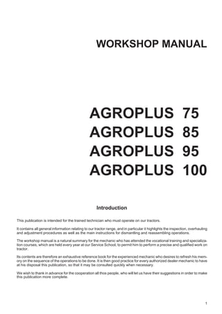 WORKSHOP MANUAL
AGROPLUS 75
AGROPLUS 85
AGROPLUS 95
AGROPLUS 100
Introduction
This publication is intended for the trained technician who must operate on our tractors.
It contains all general information relating to our tractor range, and in particular it highlights the inspection, overhauling
and adjustment procedures as well as the main instructions for dismantling and reassembling operations.
The workshop manual is a natural summary for the mechanic who has attended the vocational training and specializa-
tion courses, which are held every year at our Service School, to permit him to perform a precise and qualified work on
tractor.
Its contents are therefore an exhaustive reference book for the experienced mechanic who desires to refresh his mem-
ory on the sequence of the operations to be done. It is then good practice for every authorized dealer mechanic to have
at his disposal this publication, so that it may be consulted quickly when necessary.
We wish to thank in advance for the cooperation all thos people, who will let us have their suggestions in order to make
this publication more complete.
1
 