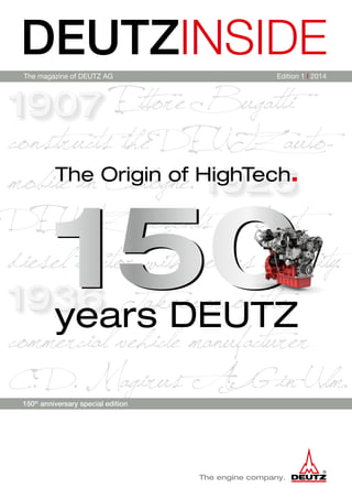 Ettore Bugatti
constructs the DEUTZ auto-
­mobile in Cologne.
DEUTZ presents its first
diesel tractor with series maturity.
Takeover of the
commercial vehicle manufacturer
C. D. Magirus AG in Ulm.
DEUTZINSIDE
The magazine of DEUTZ AG Edition 1 I 2014
150th
anniversary special edition
 
