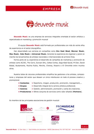 EMPRESA




         Deuvede Music es una empresa de servicios integrales orientada al sector artístico y
    especializada en marketing y promoción musical


                El equipo Deuvede Music está formado por profesionales con más de veinte años
    de experiencia en el sector discográfico.
         Han desarrollado sus carreras en compañías como Dro East West, Warner Music,
    Max Music, Vale Music o Universal Music, teniendo la experiencia de organizar y poner en
    marcha los lanzamientos de artistas nacionales e internacionales de primera línea.
         Forma parte de su experiencia el desarrollo de campañas de marketing y promoción de
    artistas como AC/DC, The Corrs, Duncan Dhu, Celtas Cortos, Seguridad Social, M Clan, David
    Bisbal, Bustamante, Paulina Rubio, Merche, Chenoa, Rosario o El Chinchilla entre muchos
    otros.


         Nuestra bolsa de recursos profesionales simplifica las gestiones a los artistas, composi-
    tores y empresas del sector que desean un único interlocutor en todo el proceso creativo y
    promocional:
                ◊ Cantantes         > Repertorio, imagen, producción, promoción, management,...
                ◊ Grupos            > Desarrollo integral de la carrera artística profesional.
                ◊ Autores           > Gestión, administración, promoción y venta de creaciones.
                ◊ Productores > Oferta conjunta de servicios como valor añadido (Partners).




    Es miembro de las principales asociaciones de gestión musical:




                                                                                                              Índice
Deuvede Music   C/ San Joan, 1 - Sant Andreu de Llavaneres - 08392 (Barcelona) Tel. 937 952 367   www.deuvedemusic.com
 