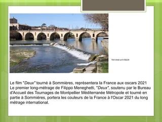 Pont romain sur le Vidourle
Le film "Deux" tourné à Sommières, représentera la France aux oscars 2021
Le premier long-métrage de Filippo Meneghetti, "Deux", soutenu par le Bureau
d'Accueil des Tournages de Montpellier Méditerranée Métropole et tourné en
partie à Sommières, portera les couleurs de la France à l'Oscar 2021 du long
métrage international.
PontromainsurleVidourle
 