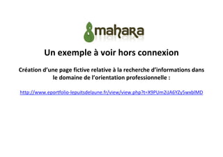 Un exemple à voir hors connexion
Création d’une page fictive relative à la recherche d’informations dans
le domaine de l’orientation professionnelle :
http://www.eportfolio-lepuitsdelaune.fr/view/view.php?t=X9PUm2iJA6YZy5wxblMD

 