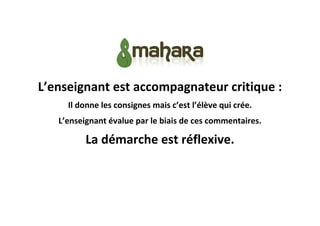 L’enseignant est accompagnateur critique :
Il donne les consignes mais c’est l’élève qui crée.
L’enseignant évalue par le biais de ces commentaires.

La démarche est réflexive.

 