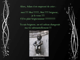 Alors, Adam s'est empressé de crier : moi !!!! Moi !!!!!!!, Moi !!!!! Seigneur, je le veux !!!!  S’il te plait Seigneuuuuur !!!!!!!!!!!!!    Tu sais Seigneur, un tel cadeau changerait ma vie substantiellement !!!   