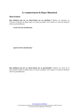 Le comportement de Roger Blanchard
Phase d’analyse

Que déduisez-vous de vos observations sur ses émotions ? Repérer les émotions ou
l’absence d’émotion de Roger dans cet extrait et justifiez votre réponse à l’aide des éléments
observés préalablement.

      Avant l’arrivée du directeur




      Après l’arrivée du directeur




Que déduisez-vous de vos observations sur sa personnalité ? Repérer les traits de la
personnalité visibles de Roger dans cet extrait et justifiez votre réponse à l’aide des éléments
observés préalablement.




                                           www.crcom.ac-versailles.fr
             Ces documents sont destinés aux enseignants pour une exploitation dans le cadre leur classe,
                                  à l’exclusion de toute exploitation commerciale
 