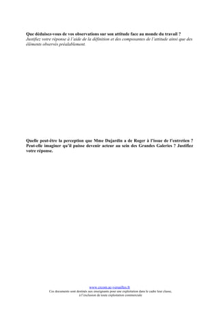 Que déduisez-vous de vos observations sur son attitude face au monde du travail ?
Justifiez votre réponse à l’aide de la définition et des composantes de l’attitude ainsi que des
éléments observés préalablement.




Quelle peut-être la perception que Mme Dujardin a de Roger à l’issue de l’entretien ?
Peut-elle imaginer qu’il puisse devenir acteur au sein des Grandes Galeries ? Justifiez
votre réponse.




                                           www.crcom.ac-versailles.fr
             Ces documents sont destinés aux enseignants pour une exploitation dans le cadre leur classe,
                                  à l’exclusion de toute exploitation commerciale
 