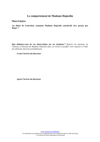 Le comportement de Madame Dujardin
Phase d’analyse

Au début de l’entretien, comment Madame Dujardin entend-elle être perçue par
Roger ?




Que déduisez-vous de vos observations sur ses émotions ? Repérer les émotions ou
l’absence d’émotion de Madame Dujardin dans cet extrait et justifiez votre réponse à l’aide
des éléments observés préalablement.

     Avant l’arrivée du directeur




     Après l’arrivée du directeur




                                          www.crcom.ac-versailles.fr
            Ces documents sont destinés aux enseignants pour une exploitation dans le cadre leur classe,
                                 à l’exclusion de toute exploitation commerciale
 