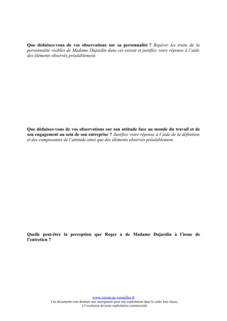 Que déduisez-vous de vos observations sur sa personnalité ? Repérer les traits de la
personnalité visibles de Madame Dujardin dans cet extrait et justifiez votre réponse à l’aide
des éléments observés préalablement.




Que déduisez-vous de vos observations sur son attitude face au monde du travail et de
son engagement au sein de son entreprise ? Justifiez votre réponse à l’aide de la définition
et des composantes de l’attitude ainsi que des éléments observés préalablement.




Quelle peut-être la perception que Roger a de Madame Dujardin à l’issue de
l’entretien ?




                                          www.crcom.ac-versailles.fr
            Ces documents sont destinés aux enseignants pour une exploitation dans le cadre leur classe,
                                 à l’exclusion de toute exploitation commerciale
 