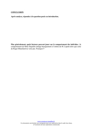 CONCLUSION

Après analyse, répondez à la question posée en introduction.




Plus généralement, quels facteurs peuvent jouer sur le comportement des individus : le
comportement de Mme Dujardin change brusquement à l’entrée de M. Lepetit alors que celui
de Roger Blanchard ne varie pas. Pourquoi ?




                                          www.crcom.ac-versailles.fr
            Ces documents sont destinés aux enseignants pour une exploitation dans le cadre leur classe,
                                 à l’exclusion de toute exploitation commerciale
 