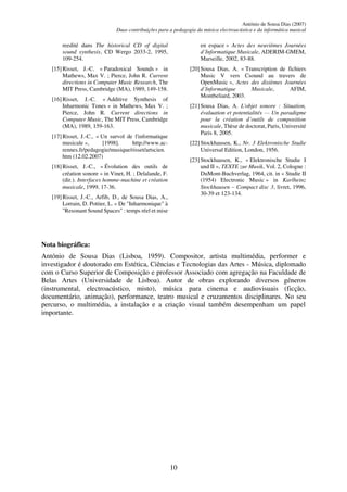 António de Sousa Dias (2007)
Duas contribuições para a pedagogia da música electroacústica e da informática musical
10
reedité dans The historical CD of digital
sound synthesis, CD Wergo 2033-2, 1995,
109-254.
[15]Risset, J.-C. « Paradoxical Sounds » in
Mathews, Max V. ; Pierce, John R. Current
directions in Computer Music Research, The
MIT Press, Cambridge (MA), 1989, 149-158.
[16]Risset, J.-C. « Additive Synthesis of
Inharmonic Tones » in Mathews, Max V. ;
Pierce, John R. Current directions in
Computer Music, The MIT Press, Cambridge
(MA), 1989, 159-163.
[17]Risset, J.-C., « Un survol de l'informatique
musicale », [1998]. http://www.ac-
rennes.fr/pedagogie/musique/risset/artscien.
htm (12.02.2007)
[18]Risset, J.-C., « Évolution des outils de
création sonore » in Vinet, H. ; Delalande, F.
(dir.). Interfaces homme-machine et création
musicale, 1999, 17-36.
[19]Risset, J.-C., Arfib, D., de Sousa Dias, A.,
Lorrain, D. Pottier, L. « De "Inharmonique" à
"Resonant Sound Spaces" : temps réel et mise
en espace » Actes des neuvièmes Journées
d’Informatique Musicale, ADERIM-GMEM,
Marseille, 2002, 83-88.
[20]Sousa Dias, A. « Transcription de fichiers
Music V vers Csound au travers de
OpenMusic », Actes des dixièmes Journées
d’Informatique Musicale, AFIM,
Montbeliard, 2003.
[21]Sousa Dias, A. L'objet sonore : Situation,
évaluation et potentialités — Un paradigme
pour la création d’outils de composition
musicale, Thèse de doctorat, Paris, Université
Paris 8, 2005.
[22]Stockhausen, K., Nr. 3 Elektronische Studie
Universal Edition, London, 1956.
[23]Stockhausen, K., « Elektronische Studie I
und II », TEXTE zur Musik, Vol. 2, Cologne :
DuMont-Buchverlag, 1964, cit. in « Studie II
(1954) Electronic Music » in Karlheinz
Stockhausen – Compact disc 3, livret, 1996,
30-39 et 123-134.
Nota biográfica:
António de Sousa Dias (Lisboa, 1959). Compositor, artista multimédia, performer e
investigador é doutorado em Estética, Ciências e Tecnologias das Artes - Música, diplomado
com o Curso Superior de Composição e professor Associado com agregação na Faculdade de
Belas Artes (Universidade de Lisboa). Autor de obras explorando diversos géneros
(instrumental, electroacústico, misto), música para cinema e audiovisuais (ficção,
documentário, animação), performance, teatro musical e cruzamentos disciplinares. No seu
percurso, o multimédia, a instalação e a criação visual também desempenham um papel
importante.
 