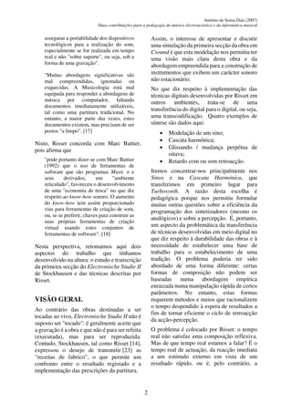 António de Sousa Dias (2007)
Duas contribuições para a pedagogia da música electroacústica e da informática musical
2
assegurar a portabilidade dos dispositivos
tecnológicos para a realização do som,
especialmente se for realizada em tempo
real e não "sobre suporte", ou seja, sob a
forma de uma gravação".
"Muitas abordagens significativas são
mal compreendidas, ignoradas ou
esquecidas. A Musicologia está mal
equipada para responder a abordagens de
música por computador, faltando
documentos imediatamente utilizáveis,
tal como uma partitura tradicional. No
entanto, a maior parte das vezes, estes
documentos existem, mas precisam de ser
postos "a limpo". [17]
Nisto, Risset concorda com Marc Battier,
pois afirma que
"pode portanto dizer-se com Marc Battier
(1992) que o uso de ferramentas de
software que são programas Music n e
seus derivados, um "ambiente
reticulado", favoreceu o desenvolvimento
de uma "economia de troca" no que diz
respeito ao know-how sonoro. O aumento
do know-how tem assim proporcionado
vias para ferramentas de criação de som,
ou, se se preferir, chaves para construir as
suas próprias ferramentas de criação
virtual usando estes conjuntos de
ferramentas de software". [18]
Nesta perspectiva, retomamos aqui dois
aspectos do trabalho que tínhamos
desenvolvido na altura: o estudo e transcrição
da primeira secção do Electronische Studie II
de Stockhausen e das técnicas descritas por
Risset.
VISÃO GERAL
Ao contrário das obras destinadas a ser
tocadas ao vivo, Electronische Studie II não é
suposto ser "tocado": é geralmente aceite que
a gravação é a obra e que não é para ser refeita
(executada), mas para ser reproduzida.
Contudo, Stockhausen, tal como Risset [14],
expressou o desejo de transmitir [23] as
"receitas de fabrico", o que permite um
confronto entre o resultado registado e a
implementação das prescrições da partitura.
Assim, o interesse de apresentar e discutir
uma simulação da primeira secção da obra em
Csound é que esta modelação nos permitiu ter
uma visão mais clara desta obra e da
abordagem empreendida para a construção de
instrumentos que exibem um carácter sonoro
não estacionário.
No que diz respeito à implementação das
técnicas digitais desenvolvidas por Risset em
outros ambientes, trata-se de uma
transferência do digital para o digital, ou seja,
uma transcodificação. Quatro exemplos de
síntese são dados aqui:
• Modelação de um sino;
• Cascata harmónica;
• Glissando / mudança perpétua de
oitava;
• Retardo com ou sem retroacção.
Iremos concentrar-nos principalmente nos
Sinos e na Cascata Harmónica, que
transferimos em primeiro lugar para
Turbosynth. A razão desta escolha é
pedagógica porque nos permitiu formular
muitas outras questões sobre a eficiência da
programação dos sintetizadores (mesmo os
analógicos) e sobre a percepção. É, portanto,
um aspecto da problemática da transferência
de técnicas desenvolvidas em meio digital no
que diz respeito à durabilidade das obras e à
necessidade de estabelecer uma base de
trabalho para o estabelecimento de uma
tradição. O problema poderia ter sido
abordado de uma forma diferente: certas
formas de composição não podem ser
baseadas numa abordagem empírica
enraizada numa manipulação rápida de certos
parâmetros. No entanto, estas formas
requerem métodos e meios que racionalizem
o tempo despendido à espera de resultados a
fim de tornar eficiente o ciclo de retroacção
da acção-percepção.
O problema é colocado por Risset: o tempo
real não satisfaz uma composição reflexiva.
Mas de que tempo real estamos a falar? É o
tempo real de actuação, da reacção imediata
a um estímulo externo em vista de um
resultado rápido, ou é, pelo contrário, a
 