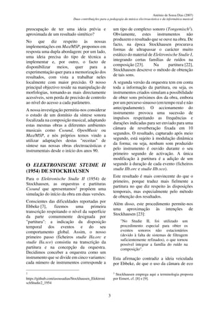 António de Sousa Dias (2007)
Duas contribuições para a pedagogia da música electroacústica e da informática musical
3
preocupação de ter uma ideia prévia e
aproximada de um resultado sintético?
No que diz respeito às nossas
implementações em Max/MSP, propomos em
resposta uma dupla abordagem: por um lado,
uma ideia precisa do tipo de técnica a
implementar e, por outro, o facto de
disponibilizar meios, quer para a
experimentação quer para a memorização dos
resultados, com vista a trabalhar neles
localmente com maior precisão. O nosso
principal objectivo reside na manipulação de
morfologias, tornando-as mais directamente
acessíveis, sem perda de precisão de controlo
ao nível do acesso a cada parâmetro.
A nossa investigação permitiu-nos considerar
o estudo de um domínio da síntese sonora
focalizada na composição musical, adaptando
estas mesmas obras a diferentes ambientes
musicais como Csound, OpenMusic ou
Max/MSP, e nós próprios temos vindo a
utilizar adaptações destas "receitas" de
síntese nas nossas obras electroacústicas e
instrumentais desde o início dos anos 90.
O ELEKTRONISCHE STUDIE II
(1954) DE STOCKHAUSEN
Para o Elektronische Studie II (1954) de
Stockhausen, as orquestras e partituras
Csound que apresentamos2
propõem uma
simulação do início da obra em duas versões.
Conscientes das dificuldades reportadas por
Ebbeke [7], fizemos uma primeira
transcrição respeitando o nível da superfície
da parte comummente designada por
"partitura": a indicação da disposição
temporal dos eventos e do seu
comportamento global. Assim, o nosso
primeiro passo (ficheiros studie IIa.orc e
studie IIa.sco) consistiu na transcrição da
partitura e na concepção da orquestra.
Decidimos conceber a orquestra como um
instrumento que se divide em cinco variantes:
cada número de instrumentos corresponde a
2
https://github.com/asousadias/Stockhausen_Elektroni
schStudie2_1954
um tipo de complexo sonoro (Tongemisch3
).
Obviamente, estes instrumentos não
produzem o resultado que se ouve na obra. De
facto, na época Stockhausen procurava
formas de ultrapassar o carácter muito
estático do material de Elektronische Studie I,
integrando certas famílias de ruídos na
composição [23]. Na partitura [22],
Stockhausen descreve o método de obtenção
de tais sons.
A segunda versão da orquestra tem em conta
toda a informação da partitura, ou seja, os
instrumentos criados simulam a possibilidade
de obter sons próximos dos da obra, embora
por um percurso sinuoso (em tempo real e não
antecipadamente). O accionamento do
instrumento provoca uma sucessão de
impulsos respeitando as frequências e
durações indicadas para ser enviado para uma
câmara de reverberação fixada em 10
segundos. O resultado, capturado após meio
segundo, está sujeito à modulação dinâmica
da forma; ou seja, nenhum som produzido
pelo instrumento é ouvido durante o seu
primeiro segundo de activação. A única
modificação à partitura é a adição de um
segundo à duração de cada evento (ficheiros
studie IIb.orc e studie IIb.sco).
Este resultado é mais convincente do que o
primeiro, porque traduz mais fielmente a
partitura no que diz respeito às disposições
temporais, mas especialmente pelo método
de obtenção dos resultados.
Além disso, este procedimento permite-nos
uma aproximação às intenções de
Stockhausen [23]:
"No Studie II, foi utilizado um
procedimento especial para obter os
eventos sonoros não estacionários
(devido à falta de sistemas de filtragem
suficientemente refinados), o que tornou
possível integrar a família do ruído na
composição".
Esta afirmação contradiz a ideia veiculada
por Ebbeke, de que o uso da câmara de eco
3
Stockhausen emprega aqui a terminologia proposta
por Eimert, cf. [8] e [9].
 
