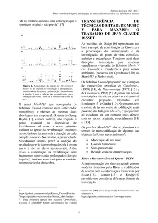 António de Sousa Dias (2007)
Duas contribuições para a pedagogia da música electroacústica e da informática musical
4
"dá às misturas sonoras uma coloração que o
«projecto original» não previa". [7]
Figura 1. Sonogramas do início do Electronisch
Studie II: a) original; b) simulação 1 (frequências,
intensidades e durações); c) simulação 2 (semelhante
à versão 1 com a adição do procedimento para
obtenção dos sons) - note-se a similaridade entre a)
e c).
O patch Max/MSP que acompanha os
ficheiros Csound consiste num sintetizador
monofónico e oferece as mesmas duas
abordagens em tempo real. O patch de Georg
Hajdu [11], embora notável, não respeita o
ponto essencial do dispositivo de
Stockhausen: tal como a nossa primeira
variante (e apesar da reverberação) ouvimos
os osciladores durante toda a duração de cada
complexo sonoro. No entanto, a prescrição de
Stockhausen apenas prevê a audição do
resultado através da reverberação: ela é o som
em si e não um efeito acrescentado. Além
disso, a alimentação da reverberação com
fragmentos sonoros não prolongados (do tipo
impulso) também contribui para o carácter
sonoro particular desta obra.
4
https://github.com/asousadias/Risset_CsoundPatches
5
https://github.com/asousadias/Risset_MaxPatches
6
Uma primeira versão dos patches OpenMusic,
Csound e Max/MSP foram depositados no Forum
TRANSFERÊNCIA DE
TÉCNICAS DIGITAIS: DE MUSIC
V PARA MAX/MSP; O
TRABALHO DE JEAN CLAUDE
RISSET
As escolhas de Dodge [6] representam um
bom exemplo da contribuição da Risset para
a preservação do conhecimento e da
investigação, do ponto de vista científico,
artístico e pedagógico. Tomámos aqui duas
direcções: transcrição para sistemas
semelhantes (reescrita de ficheiros Music V
em Csound) e transferência para outros
ambientes (reescrita em OpenMusic [20] ou
Max/MSP e Turbosynth).
Os ficheiros Csound propostos4
são exemplos
de transcrições extraídas do Catalogue...
(1969) [14], de Ihnarmonique (1977) [13] e
de Countours (1982) [5]. Algumas das nossas
transcrições não são as primeiras e é possível
encontrar propostas retomadas em
Boulanger [3] e Garder [10]. No entanto, têm
o mérito de ter um estilo de codificação mais
próximo das listagens Music V, o que permite
ao estudante ter um contacto mais directo
com os textos originais, especialmente [14]
e [13].
Os patches Max/MSP5
são os primeiros em
termos de transcodificação de algumas das
técnicas da Risset neste ambiente6
:
• Modelação de um sino;
• Cascata harmónica;
• Sons paradoxais;
• Retardo com ou sem retroacção.
Sinos e Resonant Sound Spaces - PLF6
A implementação dos sinos de acordo com os
modelos descritos pela Risset e codificados
de acordo com as informações fornecidas por
Risset [16], Lorrain [13] e Dodge [6]
permitiu-nos considerar diferentes formas de
transcrição.
Ircam em 2001 (não disponível). Recomendamos em
alternativa:
https://github.com/asousadias?tab=repositories
 
