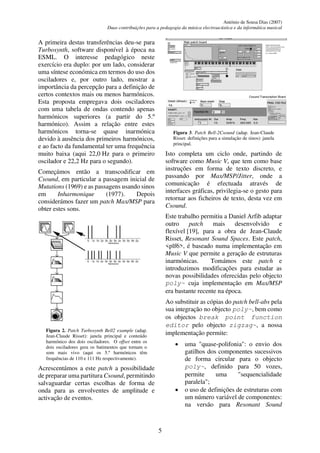 António de Sousa Dias (2007)
Duas contribuições para a pedagogia da música electroacústica e da informática musical
5
A primeira destas transferências deu-se para
Turbosynth, software disponível à época na
ESML. O interesse pedagógico neste
exercício era duplo: por um lado, considerar
uma síntese económica em termos do uso dos
osciladores e, por outro lado, mostrar a
importância da percepção para a definição de
certos contextos mais ou menos harmónicos.
Esta proposta empregava dois osciladores
com uma tabela de ondas contendo apenas
harmónicos superiores (a partir do 5.º
harmónico). Assim a relação entre estes
harmónicos torna-se quase inarmónica
devido à ausência dos primeiros harmónicos,
e ao facto da fundamental ter uma frequência
muito baixa (aqui 22,0 Hz para o primeiro
oscilador e 22,2 Hz para o segundo).
Começámos então a transcodificar em
Csound, em particular a passagem inicial de
Mutations (1969) e as passagens usando sinos
em Inharmonique (1977). Depois
considerámos fazer um patch Max/MSP para
obter estes sons.
Figura 2. Patch Turbosynth Bell2 example (adap.
Jean-Claude Risset): janela principal e conteúdo
harmónico dos dois osciladores. O offset entre os
dois osciladores gera os batimentos que tornam o
som mais vivo (aqui os 5.º harmónicos têm
frequências de 110 e 111 Hz respectivamente).
Acrescentámos a este patch a possibilidade
de preparar uma partitura Csound, permitindo
salvaguardar certas escolhas de forma de
onda para as envolventes de amplitude e
activação de eventos.
Figura 3. Patch Bell-2Csound (adap. Jean-Claude
Risset: definições para a simulação de sinos): janela
principal.
Isto completa um ciclo onde, partindo de
software como Music V, que tem como base
instruções em forma de texto discreto, e
passando por Max/MSP/Jitter, onde a
comunicação é efectuada através de
interfaces gráficas, privilegia-se o gesto para
retornar aos ficheiros de texto, desta vez em
Csound.
Este trabalho permitiu a Daniel Arfib adaptar
outro patch mais desenvolvido e
flexível [19], para a obra de Jean-Claude
Risset, Resonant Sound Spaces. Este patch,
<plf6>, é baseado numa implementação em
Music V que permite a geração de estruturas
inarmónicas. Tomámos este patch e
introduzimos modificações para estudar as
novas possibilidades oferecidas pelo objecto
poly~ cuja implementação em Max/MSP
era bastante recente na época.
Ao substituir as cópias do patch bell-abs pela
sua integração no objecto poly~, bem como
os objectos break point function
editor pelo objecto zigzag~, a nossa
implementação permite:
• uma "quase-polifonia": o envio dos
gatilhos dos componentes sucessivos
de forma circular para o objecto
poly~, definido para 50 vozes,
permite uma "sequencialidade
paralela";
• o uso de definições de estruturas com
um número variável de componentes:
na versão para Resonant Sound
 