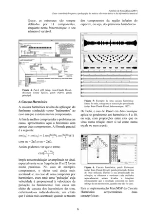 António de Sousa Dias (2007)
Duas contribuições para a pedagogia da música electroacústica e da informática musical
6
Space, as estruturas são sempre
definidas por 11 componentes,
enquanto nema Inharmonique, o seu
número é variável.
Figura 4. Patch plf6 (adap. Jean-Claude Risset,
Resonant Sound Spaces, patch PLF6): janela
principal.
A Cascata Harmónica
A cascata harmónica resulta da aplicação do
fenómeno conhecido como "batimentos" ao
caso em que existem muitos componentes.
A fim de melhor compreender o problema em
causa, apresentamos aqui o fenómeno com
apenas duas componentes. A fórmula para tal
é a seguinte:
𝑠𝑒𝑛(𝜔1) + 𝑠𝑒𝑛(𝜔2) = 2. 𝑠𝑒𝑛(
𝜔1+𝜔2
2
). 𝑐𝑜𝑠(
𝜔1−𝜔2
2
) (1)
com 1 = 2πf1 e 2 = 2πf2.
Assim, podemos ver que o termo
𝑐𝑜𝑠(
𝜔1 − 𝜔2
2
)
impõe uma modulação de amplitude no sinal,
especialmente se as frequências f1 e f2 forem
muito próximas. No caso de múltiplos
componentes, o efeito será ainda mais
acentuado e, no caso de sons compostos por
harmónicos, estes terão uma "pulsação" cuja
velocidade é proporcional à velocidade da
pulsação da fundamental. Isto causa um
efeito de cascata dos harmónicos do som,
enfatizando-os individualmente, um efeito
que é ainda mais acentuado quando se tratam
dos componentes da região inferior do
espectro, ou seja, dos primeiros harmónicos.
Figura 5: Exemplo de uma cascata harmónica:
forma de onda, sonagrama e transcrição aproximada
(adap. Jean-Claude Risset, Inharmonique, 1977).
De facto, o uso de Risset em Inharmonique
aplica-se geralmente aos harmónicos 4 a 10,
ou seja, com proporções entre eles que os
situa numa relação entre si tal como numa
escala ou num arpejo.
Figura 6. Cascata harmónica, patch Turbosynt
(adap. Jean-Claude Risset): janela principal e forma
de onda utilizada. Devido à sua proximidade em
afinação, se olharmos e ouvirmos cada oscilador
separadamente somos levados a imaginar
erroneamente que o resultado consistirá no mero
reforço de um mesmo som, quando este não é o caso.
Para a implementação Max/MSP da Cascata
Harmónica acrescentámos duas
características:
 
