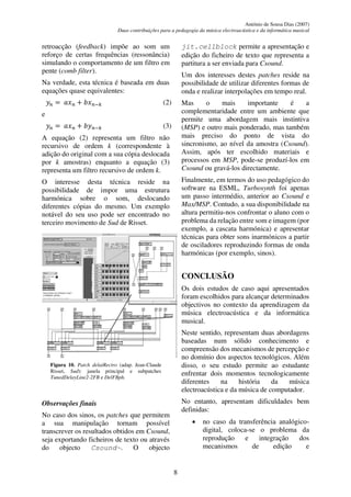António de Sousa Dias (2007)
Duas contribuições para a pedagogia da música electroacústica e da informática musical
8
retroacção (feedback) impõe ao som um
reforço de certas frequências (ressonância)
simulando o comportamento de um filtro em
pente (comb filter).
Na verdade, esta técnica é baseada em duas
equações quase equivalentes:
𝑦𝑛 = 𝑎𝑥𝑛 + 𝑏𝑥𝑛−𝑘 (2)
e
𝑦𝑛 = 𝑎𝑥𝑛 + 𝑏𝑦𝑛−𝑘 (3)
A equação (2) representa um filtro não
recursivo de ordem k (correspondente à
adição do original com a sua cópia deslocada
por k amostras) enquanto a equação (3)
representa um filtro recursivo de ordem k.
O interesse desta técnica reside na
possibilidade de impor uma estrutura
harmónica sobre o som, deslocando
diferentes cópias do mesmo. Um exemplo
notável do seu uso pode ser encontrado no
terceiro movimento de Sud de Risset.
Figura 10. Patch delaiRectro (adap. Jean-Claude
Risset, Sud): janela principal e subpatches
TunedDelayLine2-2FB e DelFBph.
Observações finais
No caso dos sinos, os patches que permitem
a sua manipulação tornam possível
transcrever os resultados obtidos em Csound,
seja exportando ficheiros de texto ou através
do objecto Csound~. O objecto
jit.cellblock permite a apresentação e
edição do ficheiro de texto que representa a
partitura a ser enviada para Csound.
Um dos interesses destes patches reside na
possibilidade de utilizar diferentes formas de
onda e realizar interpolações em tempo real.
Mas o mais importante é a
complementaridade entre um ambiente que
permite uma abordagem mais instintiva
(MSP) e outro mais ponderado, mas também
mais preciso do ponto de vista do
sincronismo, ao nível da amostra (Csound).
Assim, após ter escolhido materiais e
processos em MSP, pode-se produzí-los em
Csound ou gravá-los directamente.
Finalmente, em termos do uso pedagógico do
software na ESML, Turbosynth foi apenas
um passo intermédio, anterior ao Csound e
Max/MSP. Contudo, a sua disponibilidade na
altura permitiu-nos confrontar o aluno com o
problema da relação entre som e imagem (por
exemplo, a cascata harmónica) e apresentar
técnicas para obter sons inarmónicos a partir
de osciladores reproduzindo formas de onda
harmónicas (por exemplo, sinos).
CONCLUSÃO
Os dois estudos de caso aqui apresentados
foram escolhidos para alcançar determinados
objectivos no contexto da aprendizagem da
música electroacústica e da informática
musical.
Neste sentido, representam duas abordagens
baseadas num sólido conhecimento e
compreensão dos mecanismos de percepção e
no domínio dos aspectos tecnológicos. Além
disso, o seu estudo permite ao estudante
enfrentar dois momentos tecnologicamente
diferentes na história da música
electroacústica e da música de computador.
No entanto, apresentam dificuldades bem
definidas:
• no caso da transferência analógico-
digital, coloca-se o problema da
reprodução e integração dos
mecanismos de edição e
 