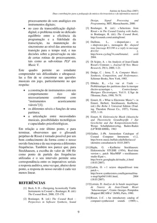 António de Sousa Dias (2007)
Duas contribuições para a pedagogia da música electroacústica e da informática musical
9
processamento do som analógico em
instrumentos digitais;
• no caso da transcodificação digital-
digital, o problema reside no delicado
equilíbrio entre a eficiência da
programação e a fidelidade da
transcrição, na manutenção do
sincronismo ao nível das amostras na
transição para o tempo real, e nas
decisões sobre a preservação ou não
de certas rotinas de processamento,
tais como as sub-rotinas PLF em
Music V.
Este quadro permite ao estudante
compreender tais dificuldades e ultrapassá-
las a fim de se concentrar nas questões
musicais em jogo, particularmente no que
respeita:
• a construção de instrumentos com um
comportamento rico não
necessariamente conforme com
"instrumentos acusticamente
viáveis"[1];
• os diferentes níveis e funções de uma
partitura;
• a articulação entre necessidades
musicais, possibilidades tecnológicas
e capacidades psicofisiológicas.
Em relação a este último ponto, e para
terminar, observemos que o glissandi
perpétuo de Risset é tornado possível por um
bom conhecimento da forma como o nosso
ouvido funciona e da sua resposta a diferentes
frequências. Também nos parece que, para
Stockhausen, a escolha do valor de 100 Hz
como ponto de partida das frequências
utilizadas e o seu intervalo permite uma
correspondência entre os imperativos seriais
e resposta auditiva, uma vez que, abaixo deste
ponto, a resposta do nosso ouvido é cada vez
menos linear.
REFERÊNCIAS
[1] Beck, S. D. « Designing Acoustically Viable
Instruments in Csound », Boulanger, R. (éd.)
The Csound Book, 2000, 155-170.
[2] Boulanger, R. (ed.) The Csound Book –
Perpectives in Software Synthesis, Sound
Design, Signal Processing and
Programming, MIT, Massachusetts, 2000.
[3] Boulanger, R. (ed.) « Selections from
Risset » in The Csound Catalog with Audio,
in Boulanger, R. (éd.) The Csound Book,
http://csounds.com/catalogfrom/.
[4] Dailleau, L., « shepard.pat » et
« shepvoice.pat », mensagem Re: shepard
tone [message #31198 is a reply to message
#31191 ],
http://www.cycling74.com/forums/, avril
2004.
[5] Di Scipio, A. « An Analysis of Jean-Claude
Risset's Contours », Journal Of New Music
Research, 29(1), 2000, 1-21.
[6] Dodge, C. ; Jerse, T. A. Computer Music:
Synthesis, Composition, and Performance.
Schirmer Books, New York, 1985.
[7] Ebbeke, K., « La vue et l’ouïe —
Problématique des partitions dans la musique
électro-acoustique », Contrechamps:
Musiques Électroniques, Vol.11. L'Âge de
l'Homme, Paris, 1990, 70-79.
[8] Eimert, H. « What is Electronic Music? » in
Eimert, Herbert; Stockhausen, Karlheinz,
(ed.) Die Reihe I. Universal Edition (Trad.
ing. Theodore Presser Co., 1957), Vienna,
1955, 1-10.
[9] Eimert, H. Elektronische Musik (Akustische
und Theoretische Grundbegriffe / Zur
Geschichte und Zur Kompositionstechnik).
Wergo Schallplattenverlag, Baden-Baden
(LP WER 60006), 1963
[10]Gather, J.-Ph. Amsterdam Catalogue of
Csound Computer Intruments v1.2,
http://www.music.buffalo.edu/hiller/accci/
(dernière consultation le 18.03.2007)
[11]Hajdu, G. « Karlheinz Stockhausen:
Elektronische STUDIE (1954), Real-time
version », patch Max/MSP « stockhausen-
studie-II.pat »,
http://www.georghajdu.de/studie_ii.html
(18.03.2007).
[12]Larkin, O. « 1 octave shepard/risset tone
patch »,
http://www.synthesisters.com/hypermail/ma
x-msp/Apr04/11481.html, 2004
(18.03.2007).
[13]Lorrain, D. Analyse de la bande magnétique
de l'œuvre de Jean-Claude Risset
"Inharmonique", Centre Georges Pompidou
(Rapport IRCAM n° 26/80), Paris, 1980.
[14]Risset, J.-C. « An introductory catalog of
computer-synthesized sounds (1969) »,
 