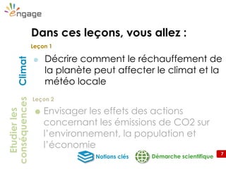 7
 Décrire comment le réchauffement de
la planète peut affecter le climat et la
météo locale
Démarche scientifiqueNotions clés
Climat
Leçon 1
Etudierles
conséquences
Leçon 2
Dans ces leçons, vous allez :
 Envisager les effets des actions
concernant les émissions de CO2 sur
l’environnement, la population et
l’économie
 