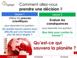 8
Qu’est-ce qui
sauvera la planète ?
Comment allez-vous
prendre une décision ?
Que faire pour contrer la
hausse ?
Leçon 2
Evaluer les
conséquences
pour répondre à la question :De quelles façons serons-nous
affectés par une hausse de
plus de deux degrés ?
Leçon 1
Utiliser les preuves
scientifiques
pour répondre à la question :
Engager Analyser EnvisagerAnalyser EvaluerS’engager
 