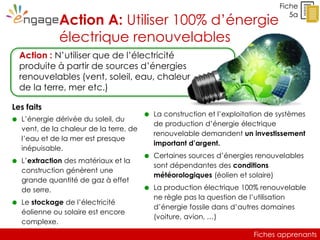 Fiches apprenants
Fiche
5a
Action A: Utiliser 100% d’énergie
électrique renouvelables
Les faits
 L’énergie dérivée du soleil, du
vent, de la chaleur de la terre, de
l’eau et de la mer est presque
inépuisable.
 L’extraction des matériaux et la
construction génèrent une
grande quantité de gaz à effet
de serre.
 Le stockage de l’électricité
éolienne ou solaire est encore
complexe.
Action : N’utiliser que de l’électricité
produite à partir de sources d’énergies
renouvelables (vent, soleil, eau, chaleur
de la terre, mer etc.)
 La construction et l’exploitation de systèmes
de production d’énergie électrique
renouvelable demandent un investissement
important d’argent.
 Certaines sources d’énergies renouvelables
sont dépendantes des conditions
météorologiques (éolien et solaire)
 La production électrique 100% renouvelable
ne règle pas la question de l’utilisation
d’énergie fossile dans d’autres domaines
(voiture, avion, …)
 